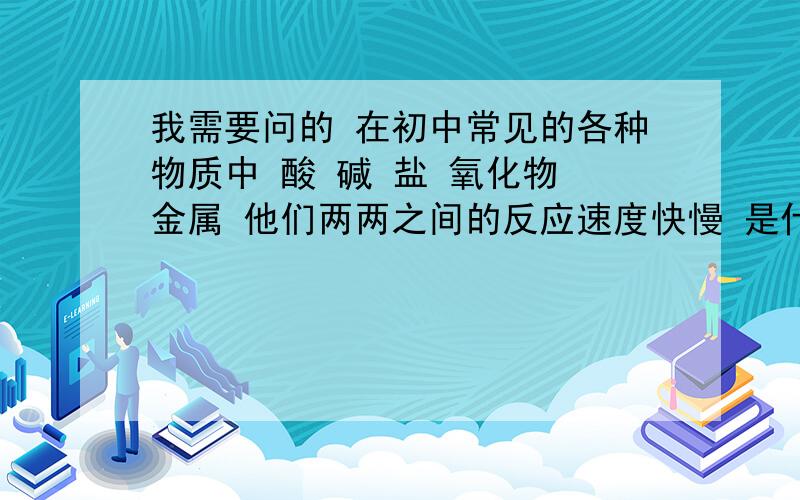 我需要问的 在初中常见的各种物质中 酸 碱 盐 氧化物 金属 他们两两之间的反应速度快慢 是什么比如 我把盐酸 放入 氢