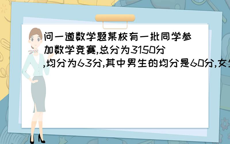 问一道数学题某校有一批同学参加数学竞赛,总分为3150分,均分为63分,其中男生的均分是60分,女生的均分是70分,这批