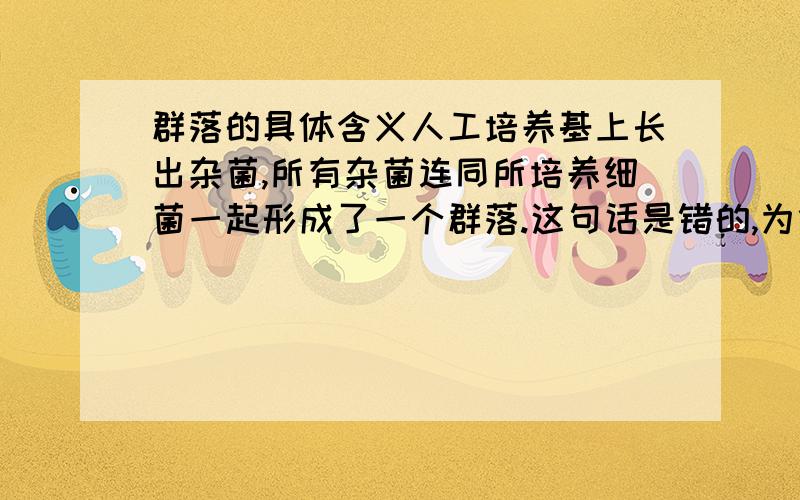 群落的具体含义人工培养基上长出杂菌,所有杂菌连同所培养细菌一起形成了一个群落.这句话是错的,为什么?高中教材上说：一定时