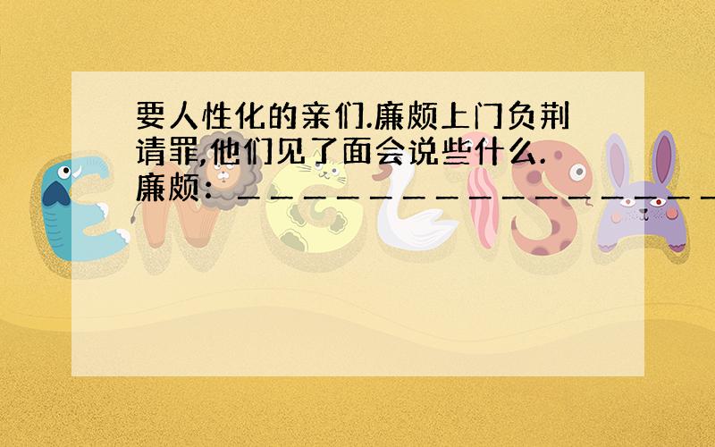 要人性化的亲们.廉颇上门负荆请罪,他们见了面会说些什么.廉颇：＿＿＿＿＿＿＿＿＿＿＿＿＿＿＿＿＿＿＿＿＿＿＿＿＿＿＿＿＿