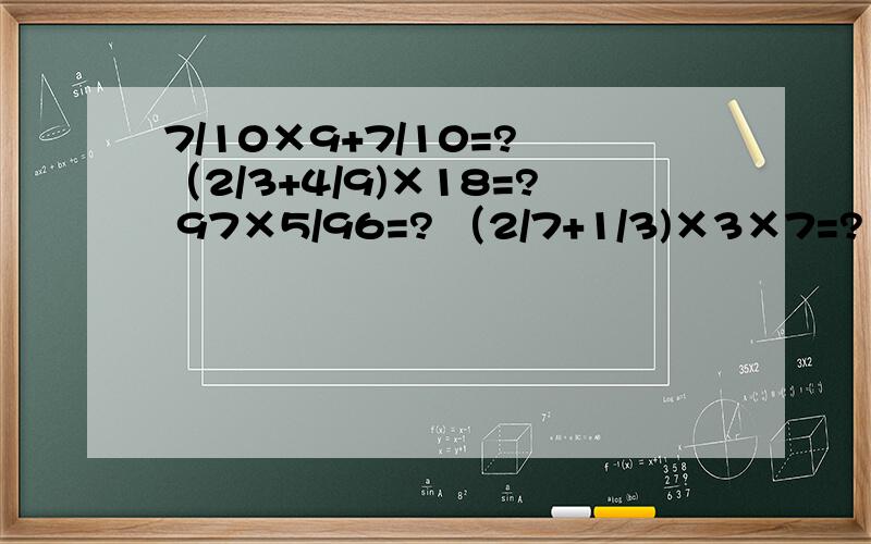 7/10×9+7/10=? （2/3+4/9)×18=? 97×5/96=? （2/7+1/3)×3×7=?