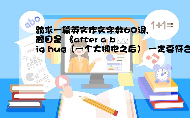 跪求一篇英文作文字数60词,题目是 《after a big hug（一个大拥抱之后） 一定要符合题意,语句连贯啊!