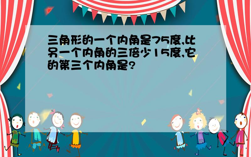 三角形的一个内角是75度,比另一个内角的三倍少15度,它的第三个内角是?