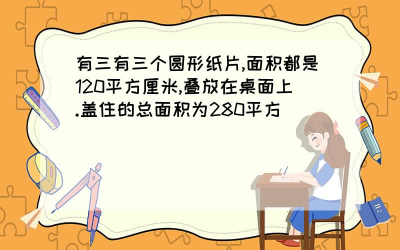 有三有三个圆形纸片,面积都是120平方厘米,叠放在桌面上.盖住的总面积为280平方