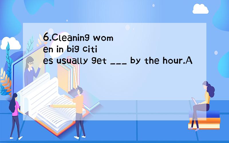 6.Cleaning women in big cities usually get ___ by the hour.A