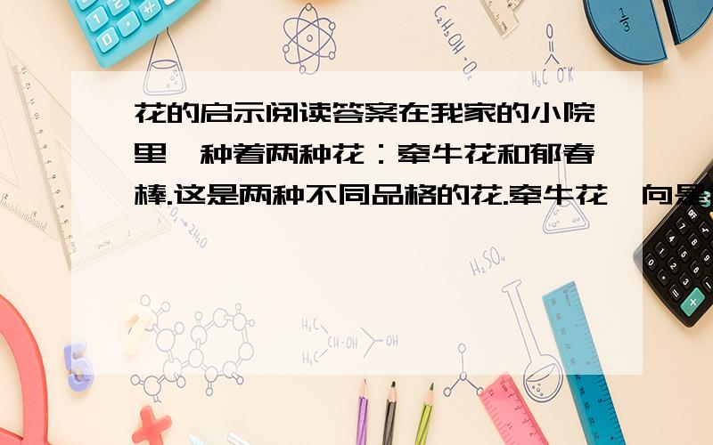 花的启示阅读答案在我家的小院里,种着两种花：牵牛花和郁春棒.这是两种不同品格的花.牵牛花一向是把根埋在土里,自己依靠着葡