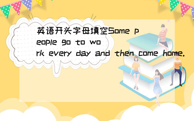 英语开头字母填空Some people go to work every day and then come home.