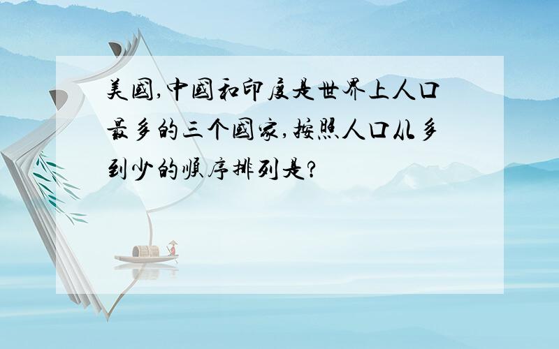 美国,中国和印度是世界上人口最多的三个国家,按照人口从多到少的顺序排列是?