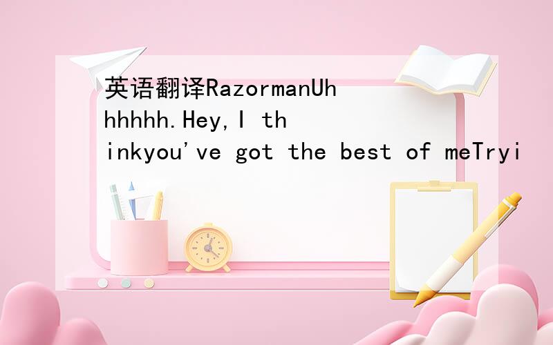 英语翻译RazormanUhhhhhh.Hey,I thinkyou've got the best of meTryi