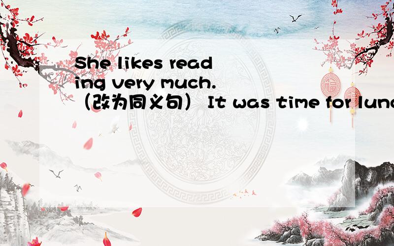 She likes reading very much.（改为同义句） It was time for lunch.（同