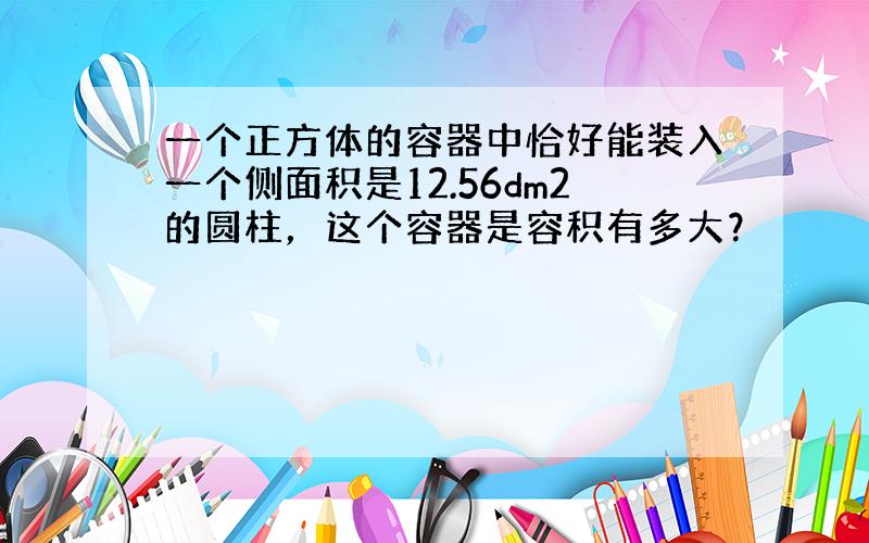 一个正方体的容器中恰好能装入一个侧面积是12.56dm2的圆柱，这个容器是容积有多大？