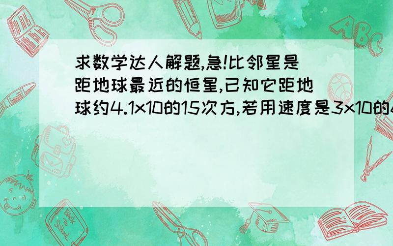 求数学达人解题,急!比邻星是距地球最近的恒星,已知它距地球约4.1x10的15次方,若用速度是3x10的6次方米/秒的宇