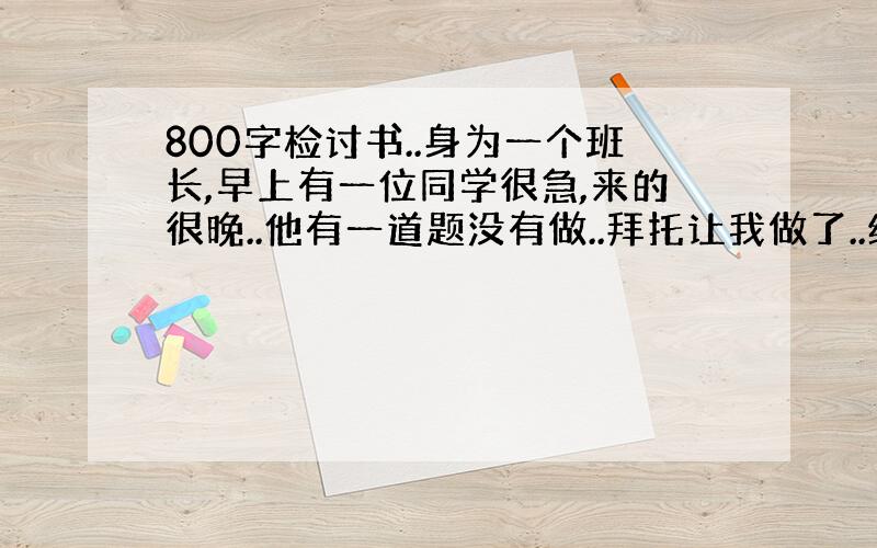 800字检讨书..身为一个班长,早上有一位同学很急,来的很晚..他有一道题没有做..拜托让我做了..结果老师查出来了,要