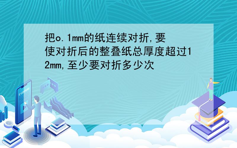 把o.1mm的纸连续对折,要使对折后的整叠纸总厚度超过12mm,至少要对折多少次