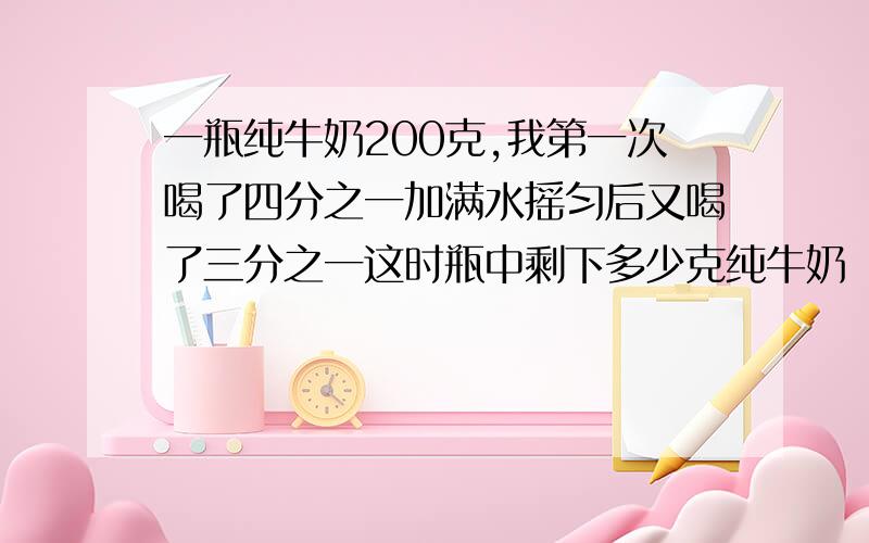 一瓶纯牛奶200克,我第一次喝了四分之一加满水摇匀后又喝了三分之一这时瓶中剩下多少克纯牛奶