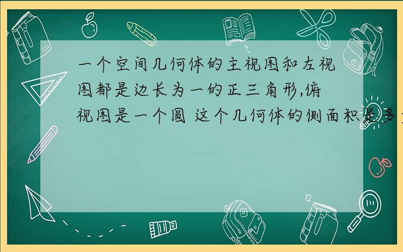 一个空间几何体的主视图和左视图都是边长为一的正三角形,俯视图是一个圆 这个几何体的侧面积是多少 怎么解