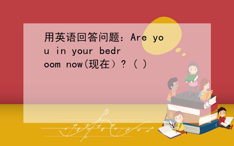 用英语回答问题：Are you in your bedroom now(现在）? ( )