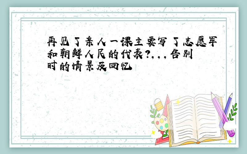 再见了亲人一课主要写了志愿军和朝鲜人民的代表?,,,告别时的情景及回忆