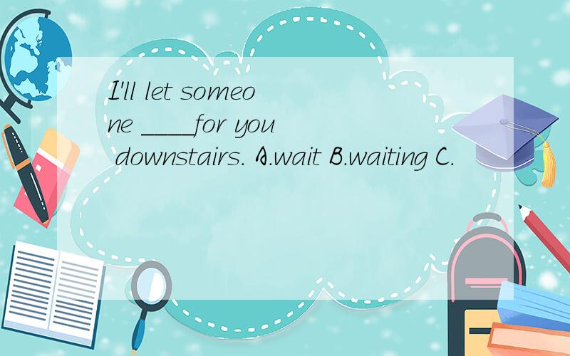 I'll let someone ____for you downstairs. A.wait B.waiting C.