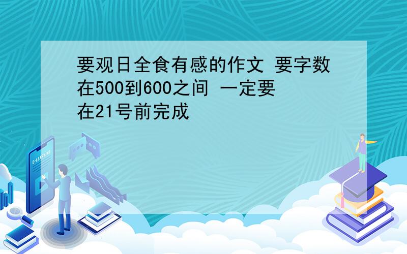 要观日全食有感的作文 要字数在500到600之间 一定要在21号前完成