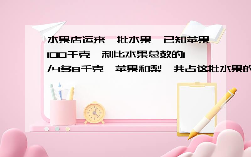 水果店运来一批水果,已知苹果100千克,利比水果总数的1/4多8千克,苹果和梨一共占这批水果的5/12,这批水