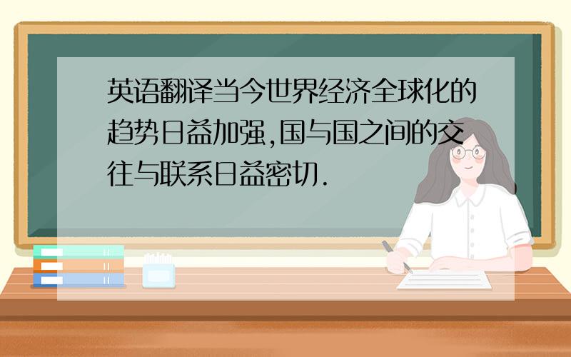 英语翻译当今世界经济全球化的趋势日益加强,国与国之间的交往与联系日益密切.