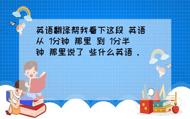 英语翻译帮我看下这段 英语 从 1分钟 那里 到 1分半钟 那里说了 些什么英语 .