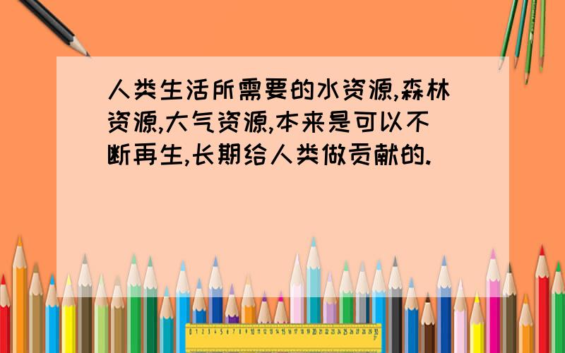 人类生活所需要的水资源,森林资源,大气资源,本来是可以不断再生,长期给人类做贡献的.