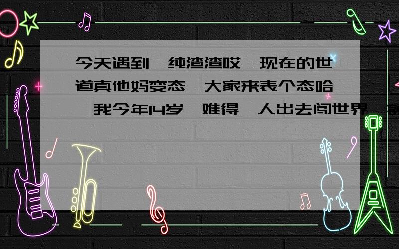 今天遇到一纯渣渣哎,现在的世道真他妈变态,大家来表个态哈,我今年14岁,难得一人出去闯世界,额~~~~~~~~,（只是剃