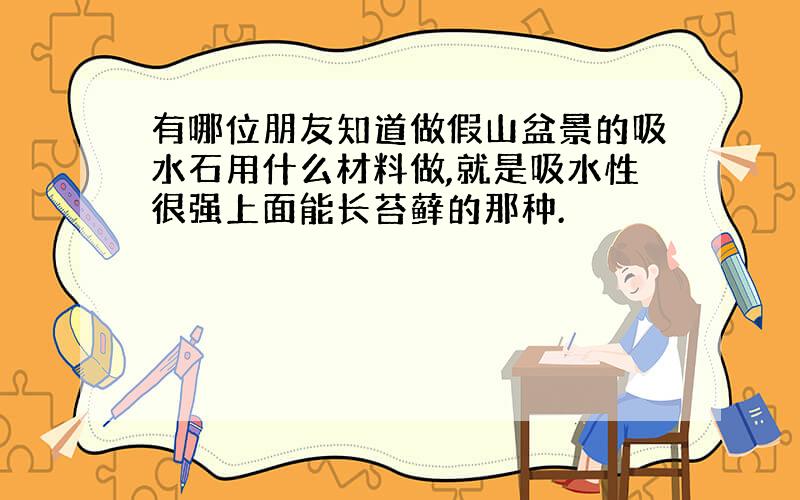 有哪位朋友知道做假山盆景的吸水石用什么材料做,就是吸水性很强上面能长苔藓的那种.