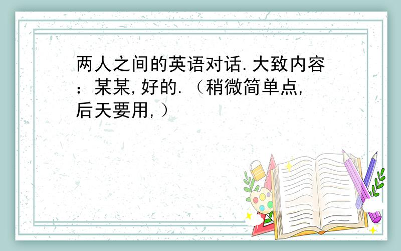 两人之间的英语对话.大致内容：某某,好的.（稍微简单点,后天要用,）