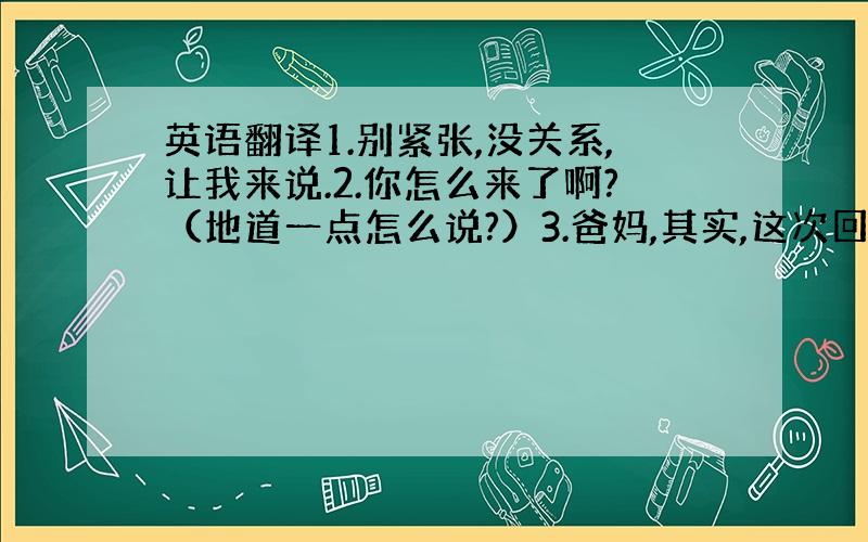 英语翻译1.别紧张,没关系,让我来说.2.你怎么来了啊?（地道一点怎么说?）3.爸妈,其实,这次回来的目的就是希望让你们