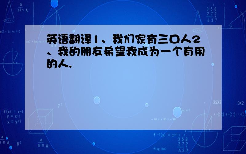 英语翻译1、我们家有三口人2、我的朋友希望我成为一个有用的人.