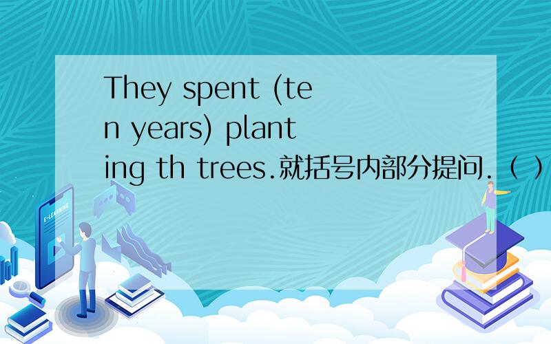 They spent (ten years) planting th trees.就括号内部分提问.（ ）（ ） （ ）