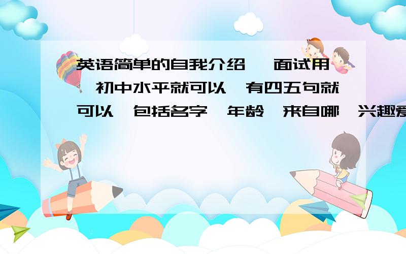 英语简单的自我介绍 ,面试用,初中水平就可以,有四五句就可以,包括名字,年龄,来自哪,兴趣爱好,（中英文的）在线等 急用