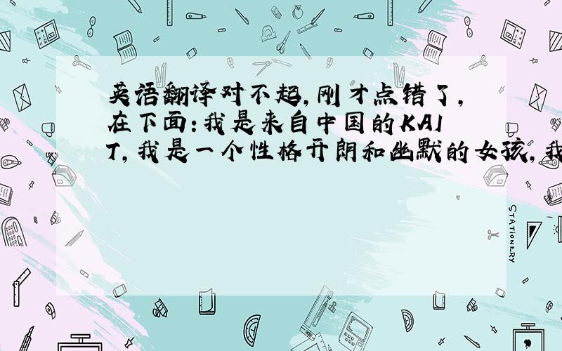 英语翻译对不起,刚才点错了,在下面:我是来自中国的KAIT,我是一个性格开朗和幽默的女孩,我希望在这里可以认识很多朋友,