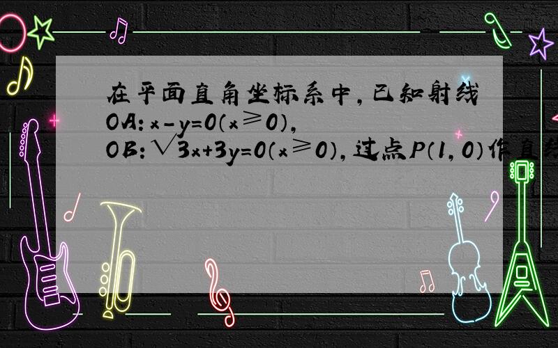 在平面直角坐标系中,已知射线OA：x-y=0（x≥0）,OB：√3x+3y=0（x≥0）,过点P（1,0）作直线交射线O