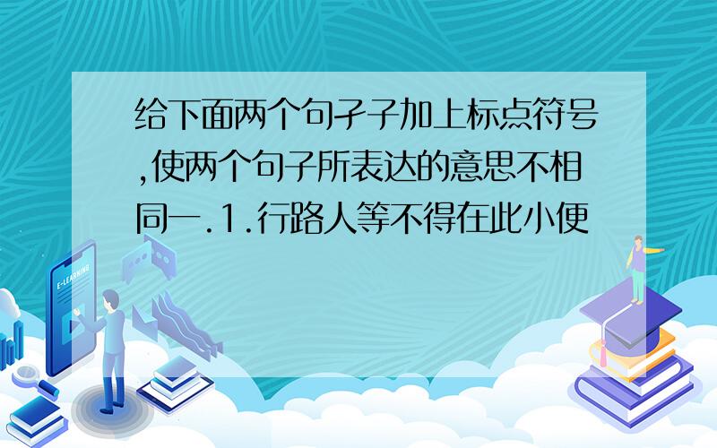 给下面两个句孑子加上标点符号,使两个句子所表达的意思不相同一.1.行路人等不得在此小便