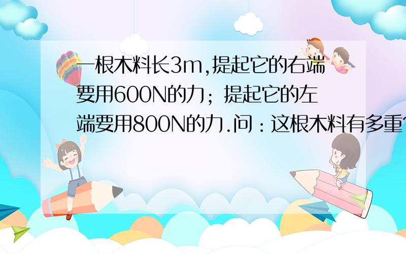 一根木料长3m,提起它的右端要用600N的力；提起它的左端要用800N的力.问：这根木料有多重?这根木料的重心在何处?