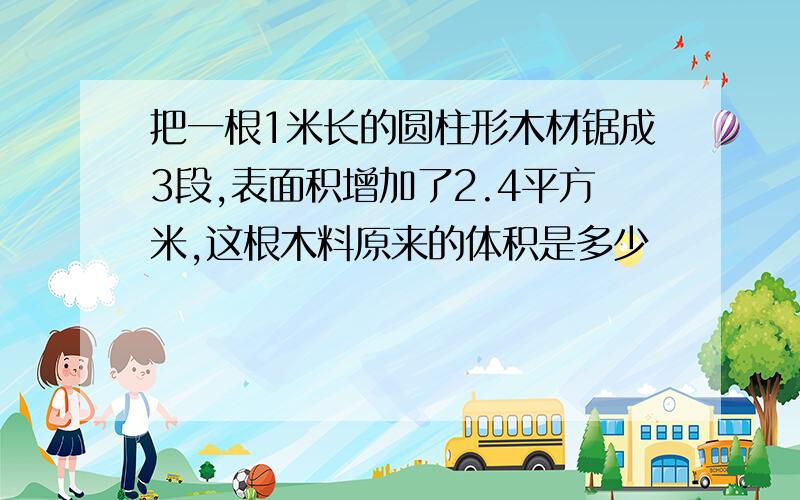 把一根1米长的圆柱形木材锯成3段,表面积增加了2.4平方米,这根木料原来的体积是多少