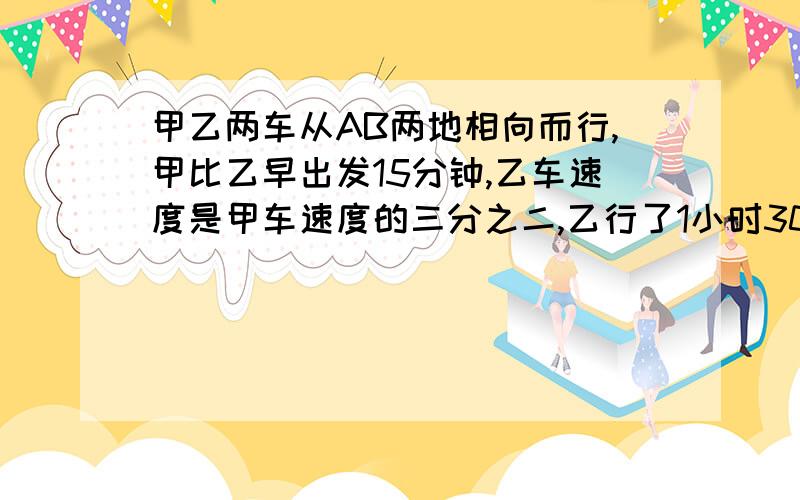 甲乙两车从AB两地相向而行,甲比乙早出发15分钟,乙车速度是甲车速度的三分之二,乙行了1小时30分后两车相遇,