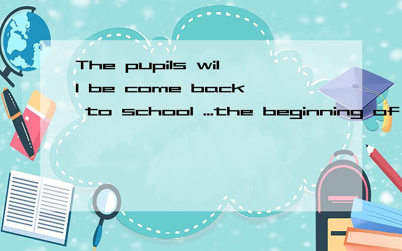 The pupils will be come back to school ...the beginning of S