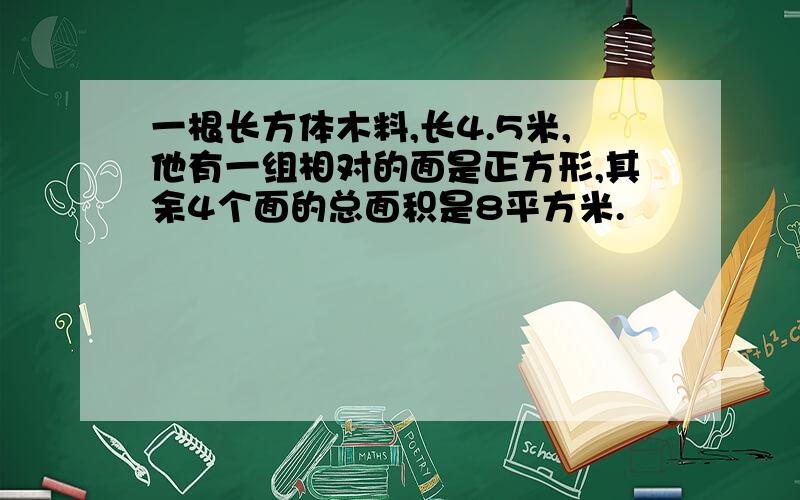 一根长方体木料,长4.5米,他有一组相对的面是正方形,其余4个面的总面积是8平方米.