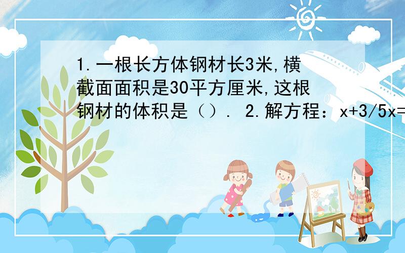 1.一根长方体钢材长3米,横截面面积是30平方厘米,这根钢材的体积是（）. 2.解方程：x+3/5x=24