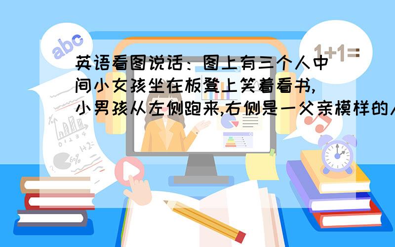 英语看图说话：图上有三个人中间小女孩坐在板凳上笑着看书,小男孩从左侧跑来,右侧是一父亲模样的人听广