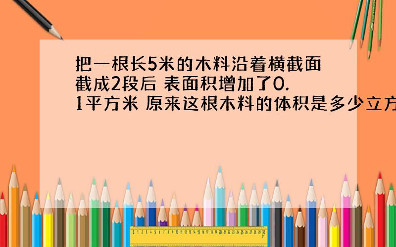 把一根长5米的木料沿着横截面截成2段后 表面积增加了0.1平方米 原来这根木料的体积是多少立方米