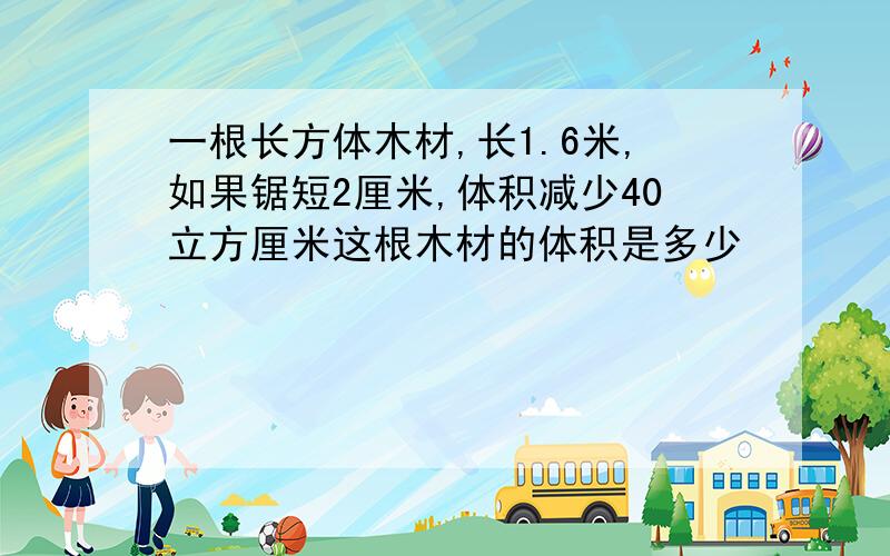 一根长方体木材,长1.6米,如果锯短2厘米,体积减少40立方厘米这根木材的体积是多少