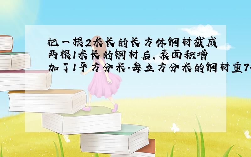 把一根2米长的长方体钢材截成两根1米长的钢材后,表面积增加了1平方分米.每立方分米的钢材重7.8千克,原