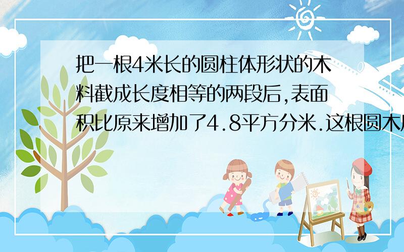 把一根4米长的圆柱体形状的木料截成长度相等的两段后,表面积比原来增加了4.8平方分米.这根圆木原来的体