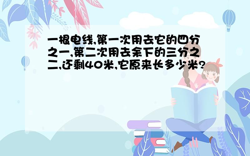 一根电线,第一次用去它的四分之一,第二次用去余下的三分之二,还剩40米,它原来长多少米?